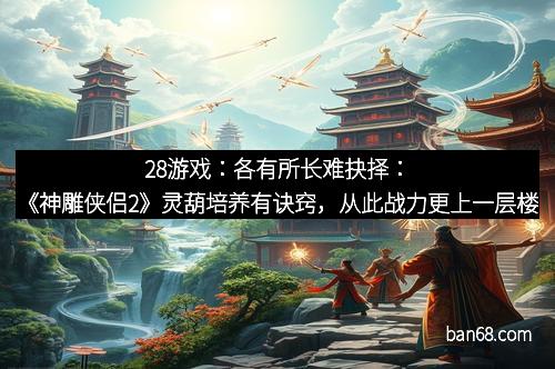 28游戏：各有所长难抉择：《神雕侠侣2》灵葫培养有诀窍，从此战力更上一层楼
